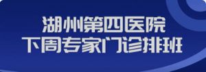 【四院|医讯】湖州第四医院下周（5月13日--5月19日）专家、专病门诊安排